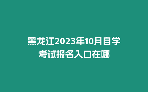 黑龍江2023年10月自學(xué)考試報(bào)名入口在哪