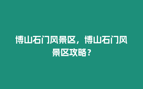 博山石門風景區，博山石門風景區攻略？