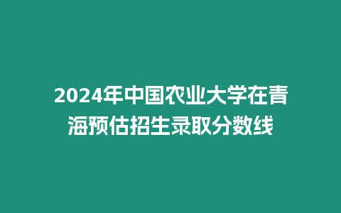 2024年中國(guó)農(nóng)業(yè)大學(xué)在青海預(yù)估招生錄取分?jǐn)?shù)線