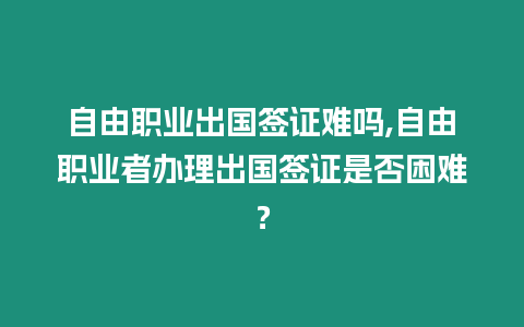 自由職業出國簽證難嗎,自由職業者辦理出國簽證是否困難？