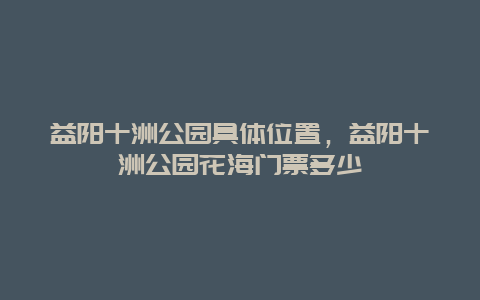 益陽十洲公園具體位置，益陽十洲公園花海門票多少