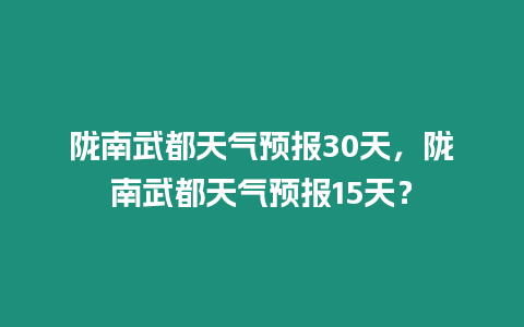 隴南武都天氣預報30天，隴南武都天氣預報15天？