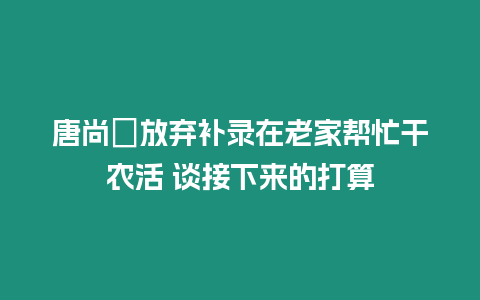 唐尚珺放棄補錄在老家幫忙干農活 談接下來的打算