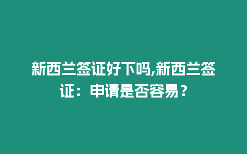 新西蘭簽證好下嗎,新西蘭簽證：申請是否容易？