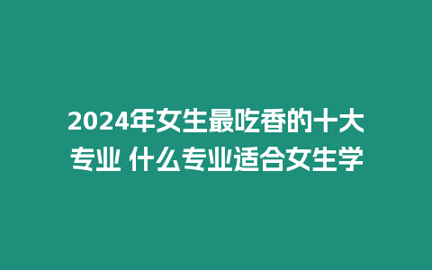 2024年女生最吃香的十大專業 什么專業適合女生學