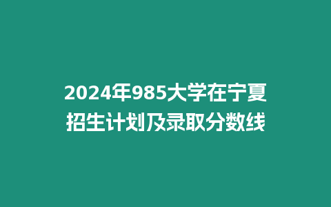 2024年985大學(xué)在寧夏招生計(jì)劃及錄取分?jǐn)?shù)線