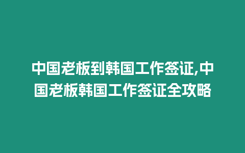 中國老板到韓國工作簽證,中國老板韓國工作簽證全攻略