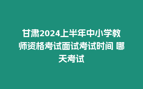 甘肅2024上半年中小學教師資格考試面試考試時間 哪天考試