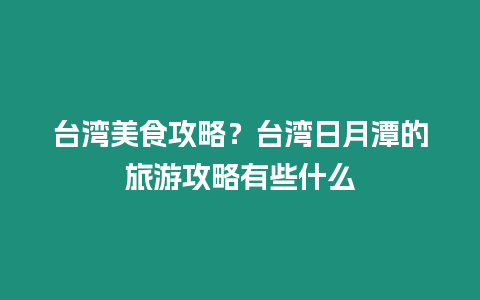 臺灣美食攻略？臺灣日月潭的旅游攻略有些什么