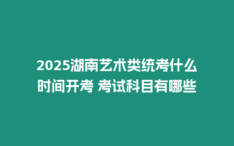 2025湖南藝術類統考什么時間開考 考試科目有哪些