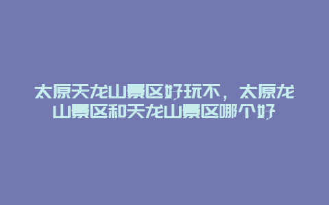 太原天龍山景區好玩不，太原龍山景區和天龍山景區哪個好