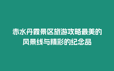 赤水丹霞景區旅游攻略最美的風景線與精彩的紀念品