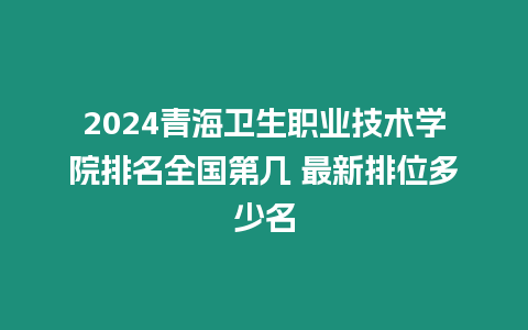 2024青海衛生職業技術學院排名全國第幾 最新排位多少名