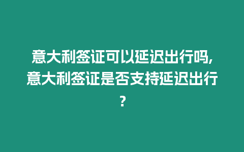 意大利簽證可以延遲出行嗎,意大利簽證是否支持延遲出行？