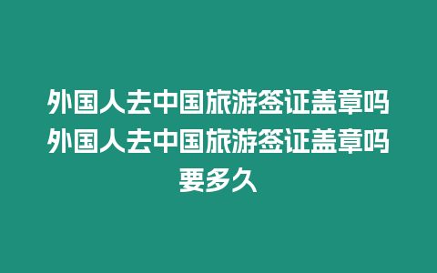 外國人去中國旅游簽證蓋章嗎外國人去中國旅游簽證蓋章嗎要多久