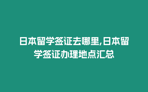 日本留學簽證去哪里,日本留學簽證辦理地點匯總