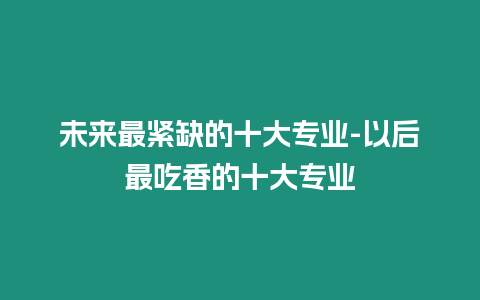 未來(lái)最緊缺的十大專業(yè)-以后最吃香的十大專業(yè)