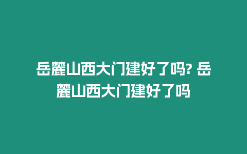 岳麓山西大門建好了嗎? 岳麓山西大門建好了嗎