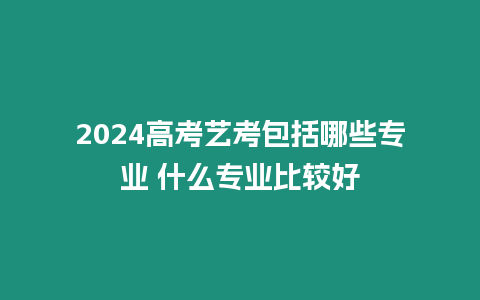 2024高考藝考包括哪些專業(yè) 什么專業(yè)比較好