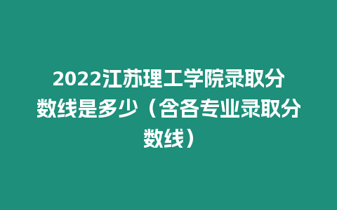 2022江蘇理工學院錄取分數線是多少（含各專業錄取分數線）