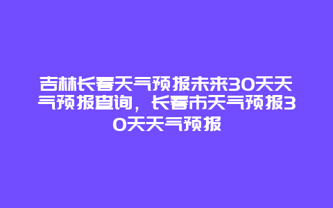 吉林長春天氣預報未來30天天氣預報查詢，長春市天氣預報30天天氣預報