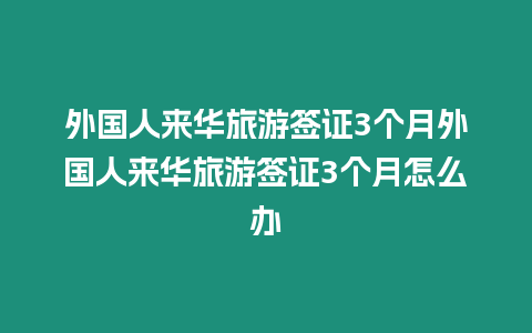 外國人來華旅游簽證3個月外國人來華旅游簽證3個月怎么辦