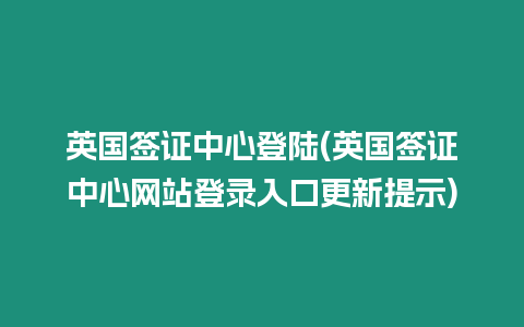 英國簽證中心登陸(英國簽證中心網站登錄入口更新提示)