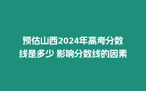 預估山西2024年高考分數線是多少 影響分數線的因素