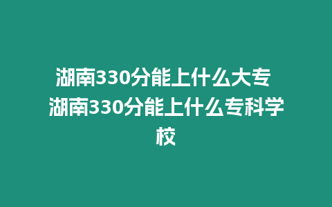 湖南330分能上什么大專 湖南330分能上什么專科學校