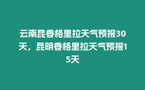 云南昆香格里拉天氣預報30天，昆明香格里拉天氣預報15天