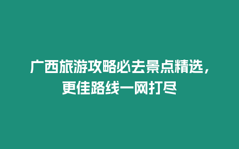 廣西旅游攻略必去景點精選，更佳路線一網打盡