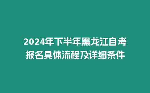 2024年下半年黑龍江自考報名具體流程及詳細條件