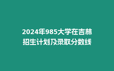 2024年985大學(xué)在吉林招生計劃及錄取分?jǐn)?shù)線