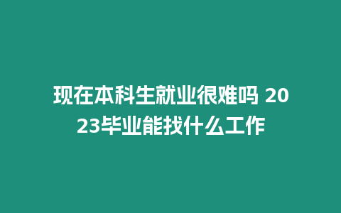 現在本科生就業很難嗎 2023畢業能找什么工作