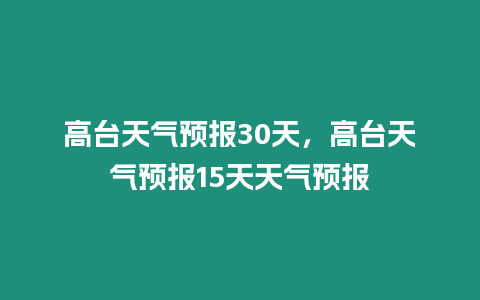 高臺天氣預(yù)報30天，高臺天氣預(yù)報15天天氣預(yù)報