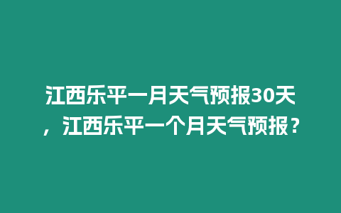 江西樂平一月天氣預(yù)報(bào)30天，江西樂平一個(gè)月天氣預(yù)報(bào)？