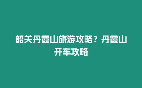 韶關(guān)丹霞山旅游攻略？丹霞山開車攻略