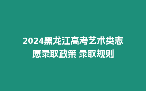 2024黑龍江高考藝術類志愿錄取政策 錄取規則