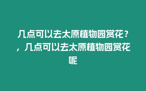 幾點(diǎn)可以去太原植物園賞花？，幾點(diǎn)可以去太原植物園賞花呢