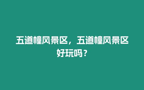 五道幢風景區，五道幢風景區好玩嗎？