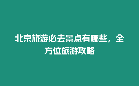 北京旅游必去景點(diǎn)有哪些，全方位旅游攻略