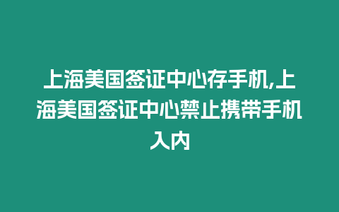 上海美國簽證中心存手機,上海美國簽證中心禁止攜帶手機入內