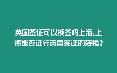 英國簽證可以換簽嗎上海,上海能否進行英國簽證的轉換？