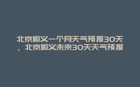 北京順義一個月天氣預報30天，北京順義未來30天天氣預報