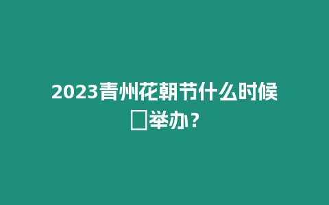 2023青州花朝節什么時候?舉辦？