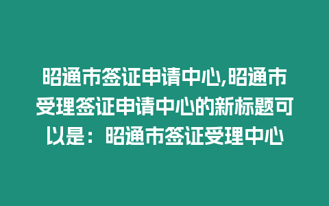 昭通市簽證申請中心,昭通市受理簽證申請中心的新標題可以是：昭通市簽證受理中心