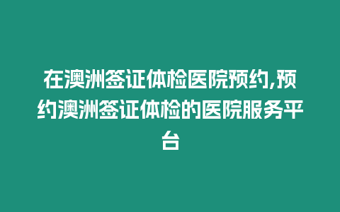 在澳洲簽證體檢醫院預約,預約澳洲簽證體檢的醫院服務平臺