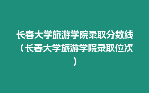 長春大學旅游學院錄取分數線（長春大學旅游學院錄取位次）