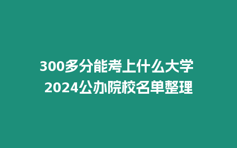 300多分能考上什么大學 2024公辦院校名單整理