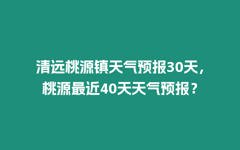 清遠桃源鎮天氣預報30天，桃源最近40天天氣預報？